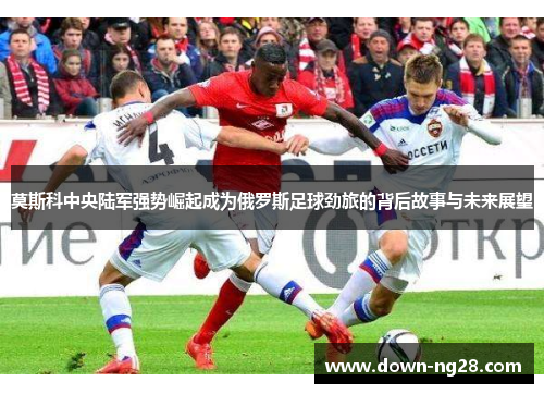 莫斯科中央陆军强势崛起成为俄罗斯足球劲旅的背后故事与未来展望 莫斯科中央陆军强势崛起成为俄罗斯足球劲旅的背后故事与未来展望