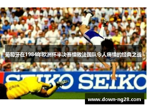 葡萄牙在1984年欧洲杯半决赛惜败法国队令人痛惜的经典之战 葡萄牙在1984年欧洲杯半决赛惜败法国队令人痛惜的经典之战