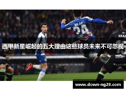 西甲新星崛起的五大理由这些球员未来不可忽视 西甲新星崛起的五大理由这些球员未来不可忽视