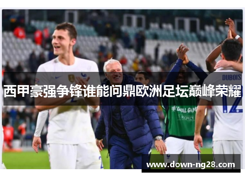 西甲豪强争锋谁能问鼎欧洲足坛巅峰荣耀 西甲豪强争锋谁能问鼎欧洲足坛巅峰荣耀