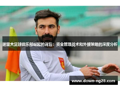 谢里夫足球俱乐部崛起的背后:资金管理战术和外援策略的深度分析 谢里夫足球俱乐部崛起的背后:资金管理战术和外援策略的深度分析