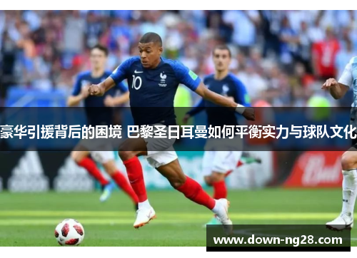 豪华引援背后的困境 巴黎圣日耳曼如何平衡实力与球队文化 豪华引援背后的困境 巴黎圣日耳曼如何平衡实力与球队文化