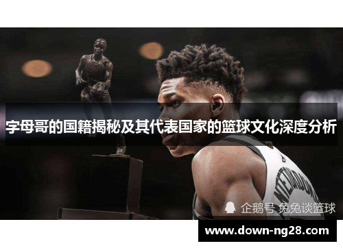 字母哥的国籍揭秘及其代表国家的篮球文化深度分析 字母哥的国籍揭秘及其代表国家的篮球文化深度分析