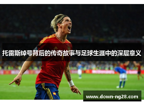 托雷斯绰号背后的传奇故事与足球生涯中的深层意义 托雷斯绰号背后的传奇故事与足球生涯中的深层意义