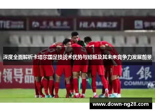 深度全面解析卡塔尔国足技战术优势与短板及其未来竞争力发展前景 深度全面解析卡塔尔国足技战术优势与短板及其未来竞争力发展前景
