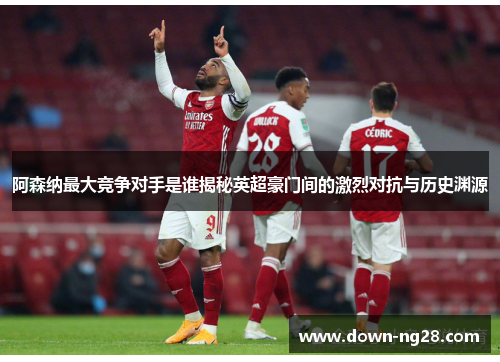 阿森纳最大竞争对手是谁揭秘英超豪门间的激烈对抗与历史渊源 阿森纳最大竞争对手是谁揭秘英超豪门间的激烈对抗与历史渊源