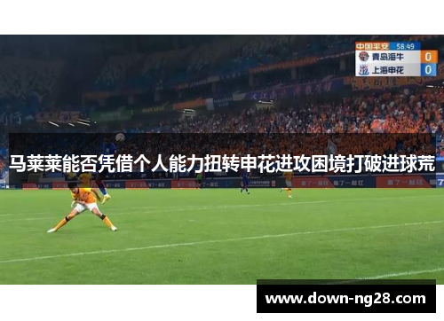 马莱莱能否凭借个人能力扭转申花进攻困境打破进球荒 马莱莱能否凭借个人能力扭转申花进攻困境打破进球荒