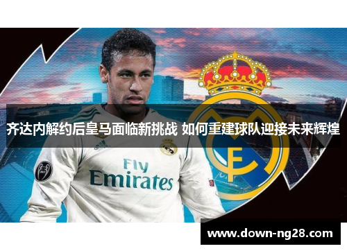 齐达内解约后皇马面临新挑战 如何重建球队迎接未来辉煌