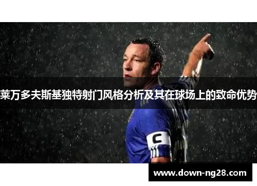 莱万多夫斯基独特射门风格分析及其在球场上的致命优势 莱万多夫斯基独特射门风格分析及其在球场上的致命优势