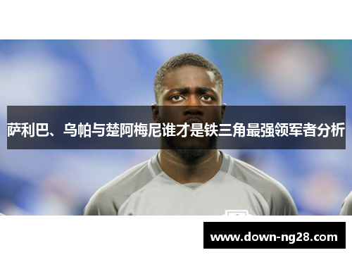 萨利巴、乌帕与楚阿梅尼谁才是铁三角最强领军者分析 萨利巴、乌帕与楚阿梅尼谁才是铁三角最强领军者分析