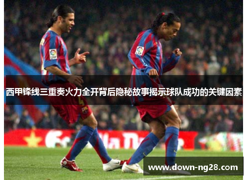 西甲锋线三重奏火力全开背后隐秘故事揭示球队成功的关键因素 西甲锋线三重奏火力全开背后隐秘故事揭示球队成功的关键因素