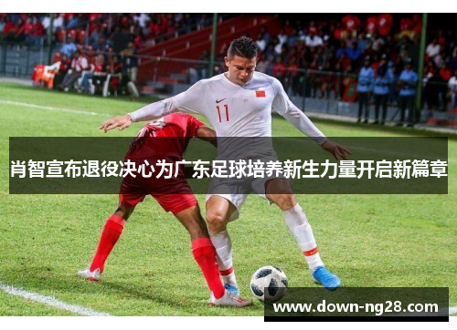 肖智宣布退役决心为广东足球培养新生力量开启新篇章