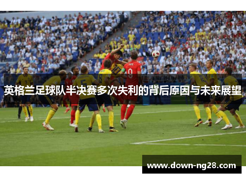 英格兰足球队半决赛多次失利的背后原因与未来展望