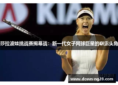 莎拉波娃挑战赛揭幕战:新一代女子网球巨星的崭露头角 莎拉波娃挑战赛揭幕战:新一代女子网球巨星的崭露头角