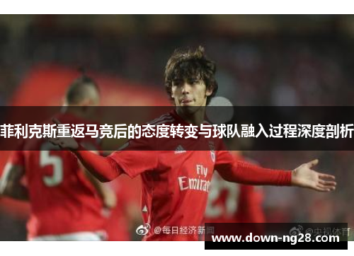 菲利克斯重返马竞后的态度转变与球队融入过程深度剖析 菲利克斯重返马竞后的态度转变与球队融入过程深度剖析