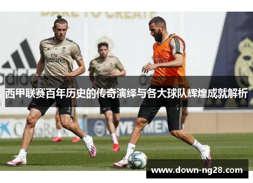 西甲联赛百年历史的传奇演绎与各大球队辉煌成就解析 西甲联赛百年历史的传奇演绎与各大球队辉煌成就解析
