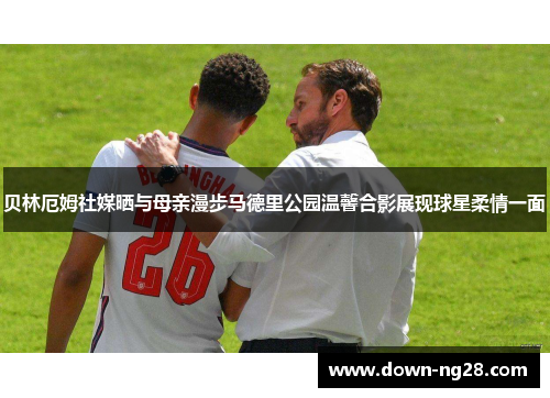 贝林厄姆社媒晒与母亲漫步马德里公园温馨合影展现球星柔情一面