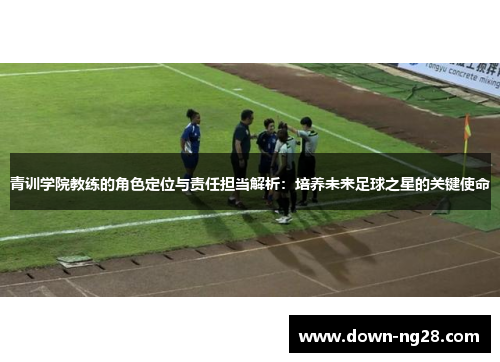 青训学院教练的角色定位与责任担当解析：培养未来足球之星的关键使命